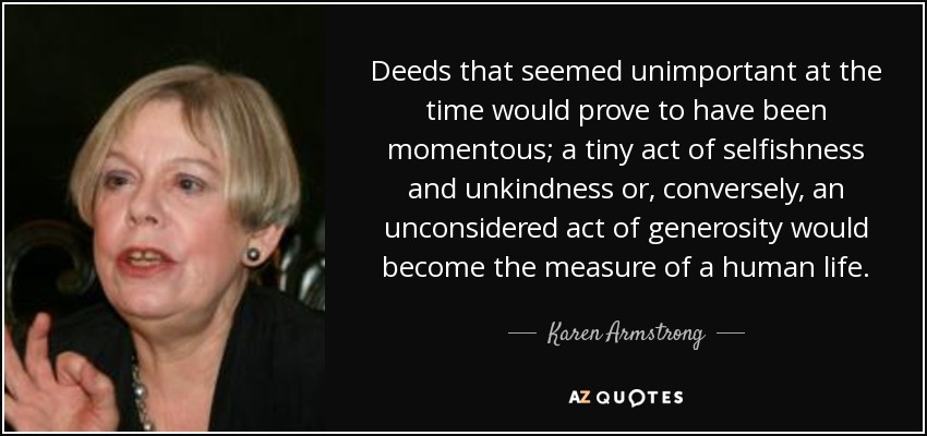 Deeds that seemed unimportant at the time would prove to have been momentous; a tiny act of selfishness and unkindness or, conversely, an unconsidered act of generosity would become the measure of a human life. - Karen Armstrong