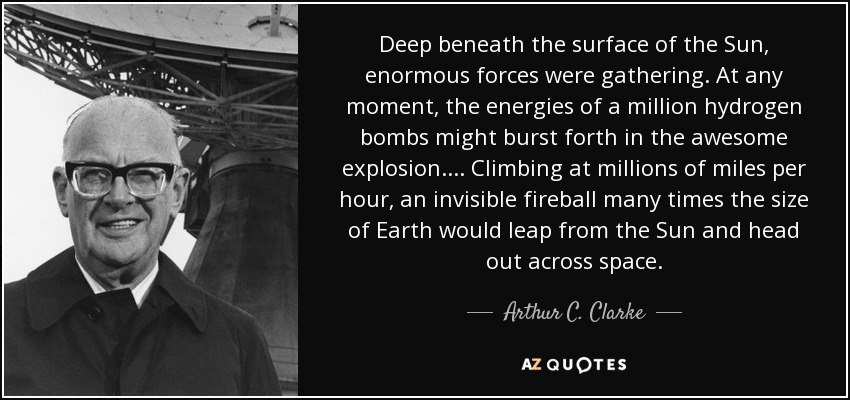 Deep beneath the surface of the Sun, enormous forces were gathering. At any moment, the energies of a million hydrogen bombs might burst forth in the awesome explosion.... Climbing at millions of miles per hour, an invisible fireball many times the size of Earth would leap from the Sun and head out across space. - Arthur C. Clarke