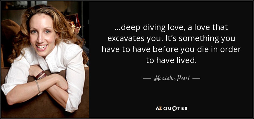 …deep-diving love, a love that excavates you. It’s something you have to have before you die in order to have lived. - Marisha Pessl