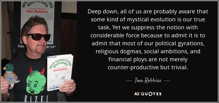 Deep down, all of us are probably aware that some kind of mystical evolution is our true task. Yet we suppress the notion with considerable force because to admit it is to admit that most of our political gyrations, religious dogmas, social ambitions, and financial ploys are not merely counter-productive but trivial. - Tom Robbins