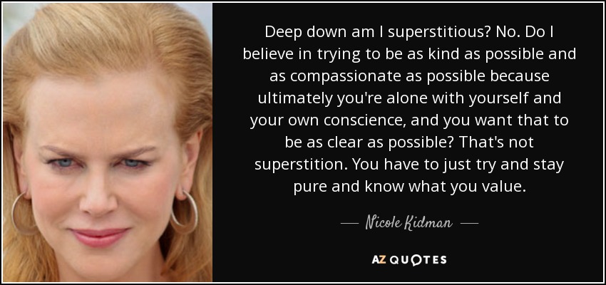 Deep down am I superstitious? No. Do I believe in trying to be as kind as possible and as compassionate as possible because ultimately you're alone with yourself and your own conscience, and you want that to be as clear as possible? That's not superstition. You have to just try and stay pure and know what you value. - Nicole Kidman