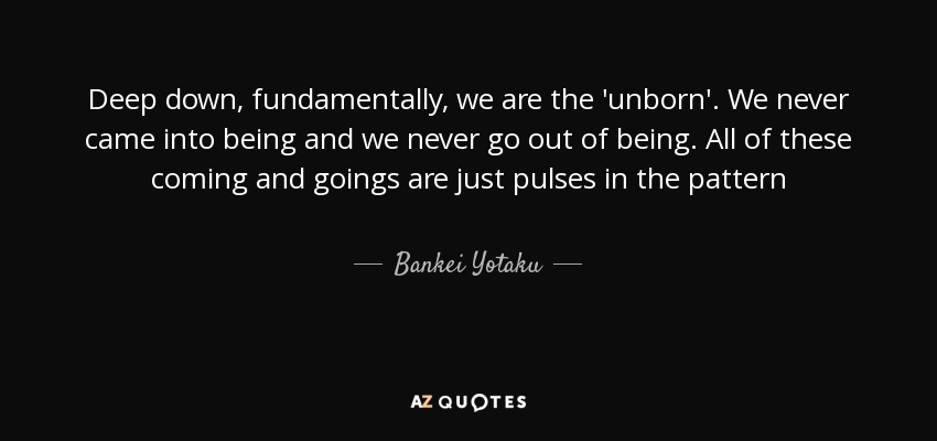 Deep down, fundamentally, we are the 'unborn'. We never came into being and we never go out of being. All of these coming and goings are just pulses in the pattern - Bankei Yotaku