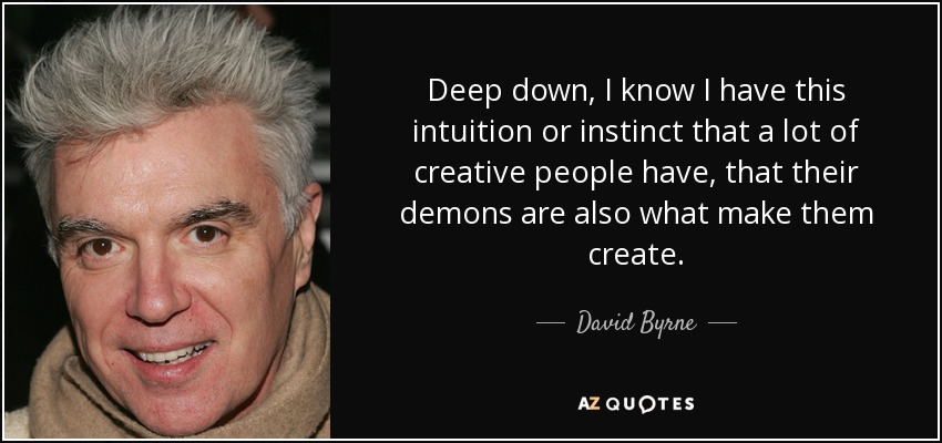 Deep down, I know I have this intuition or instinct that a lot of creative people have, that their demons are also what make them create. - David Byrne