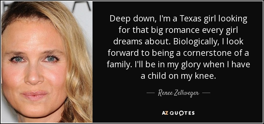 Deep down, I'm a Texas girl looking for that big romance every girl dreams about. Biologically, I look forward to being a cornerstone of a family. I'll be in my glory when I have a child on my knee. - Renee Zellweger