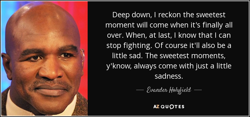Deep down, I reckon the sweetest moment will come when it's finally all over. When, at last, I know that I can stop fighting. Of course it'll also be a little sad. The sweetest moments, y'know, always come with just a little sadness. - Evander Holyfield