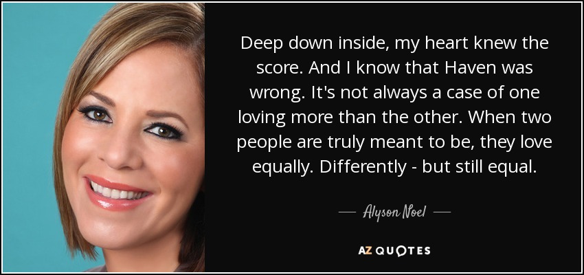 Deep down inside, my heart knew the score. And I know that Haven was wrong. It's not always a case of one loving more than the other. When two people are truly meant to be, they love equally. Differently - but still equal. - Alyson Noel