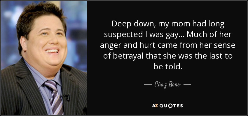 Deep down, my mom had long suspected I was gay... Much of her anger and hurt came from her sense of betrayal that she was the last to be told. - Chaz Bono