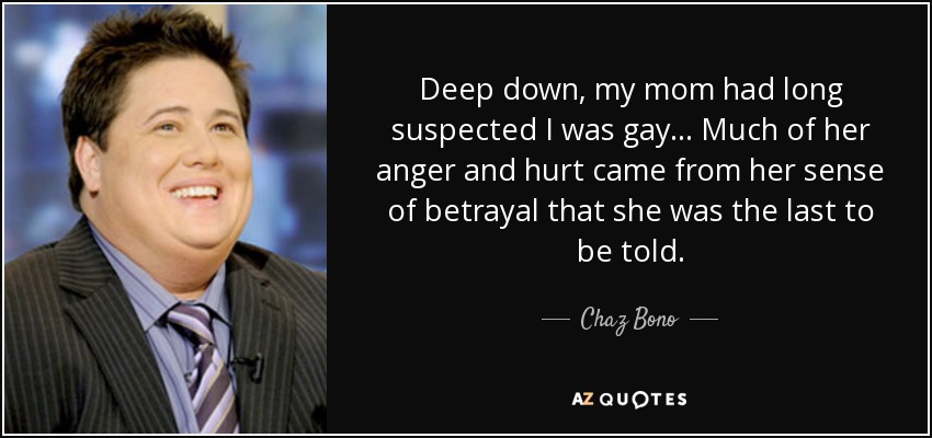 Deep down, my mom had long suspected I was gay... Much of her anger and hurt came from her sense of betrayal that she was the last to be told. - Chaz Bono