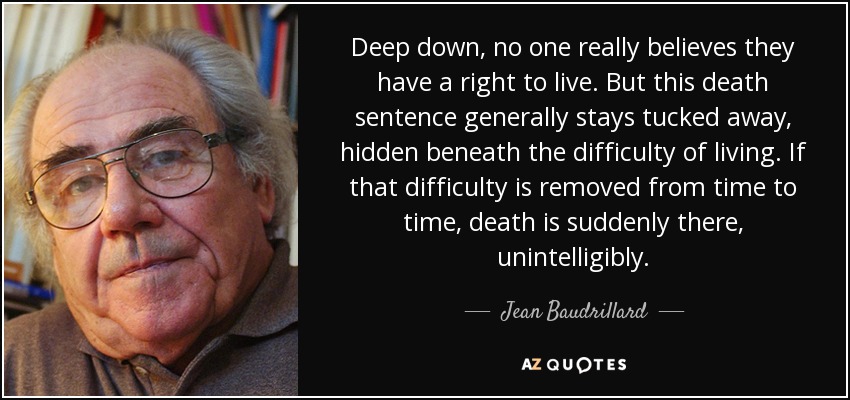 Deep down, no one really believes they have a right to live. But this death sentence generally stays tucked away, hidden beneath the difficulty of living. If that difficulty is removed from time to time, death is suddenly there, unintelligibly. - Jean Baudrillard