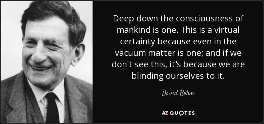 Deep down the consciousness of mankind is one. This is a virtual certainty because even in the vacuum matter is one; and if we don't see this, it's because we are blinding ourselves to it. - David Bohm