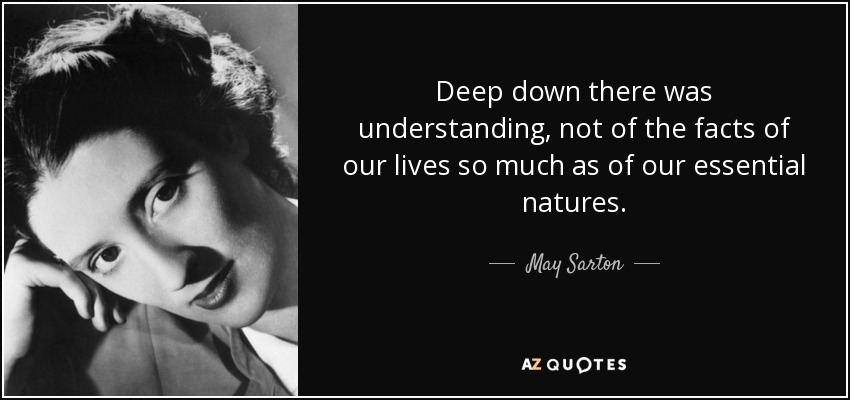 Deep down there was understanding, not of the facts of our lives so much as of our essential natures. - May Sarton