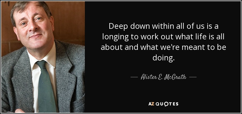 Deep down within all of us is a longing to work out what life is all about and what we're meant to be doing. - Alister E. McGrath