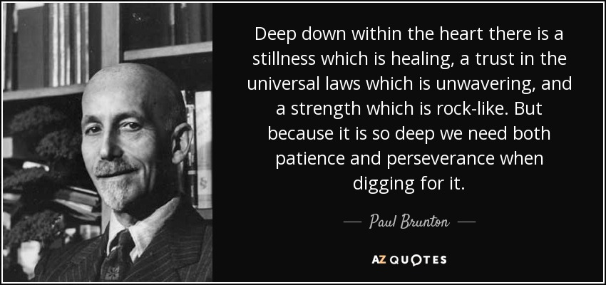 Deep down within the heart there is a stillness which is healing, a trust in the universal laws which is unwavering, and a strength which is rock-like. But because it is so deep we need both patience and perseverance when digging for it. - Paul Brunton