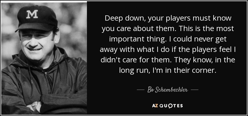 Deep down, your players must know you care about them. This is the most important thing. I could never get away with what I do if the players feel I didn't care for them. They know, in the long run, I'm in their corner. - Bo Schembechler