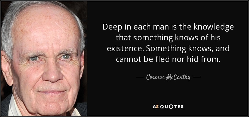 Deep in each man is the knowledge that something knows of his existence. Something knows, and cannot be fled nor hid from. - Cormac McCarthy