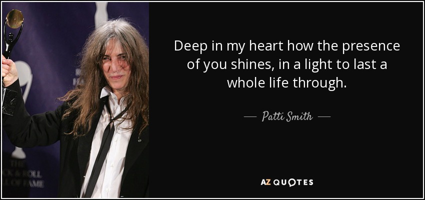 Deep in my heart how the presence of you shines, in a light to last a whole life through. - Patti Smith