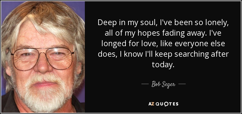 Deep in my soul, I've been so lonely, all of my hopes fading away. I've longed for love, like everyone else does, I know I'll keep searching after today. - Bob Seger