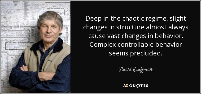 Deep in the chaotic regime, slight changes in structure almost always cause vast changes in behavior. Complex controllable behavior seems precluded. - Stuart Kauffman