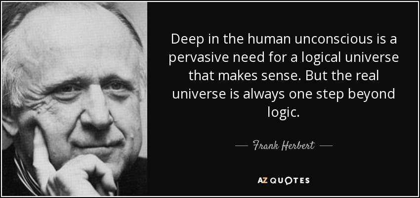 Deep in the human unconscious is a pervasive need for a logical universe that makes sense. But the real universe is always one step beyond logic. - Frank Herbert