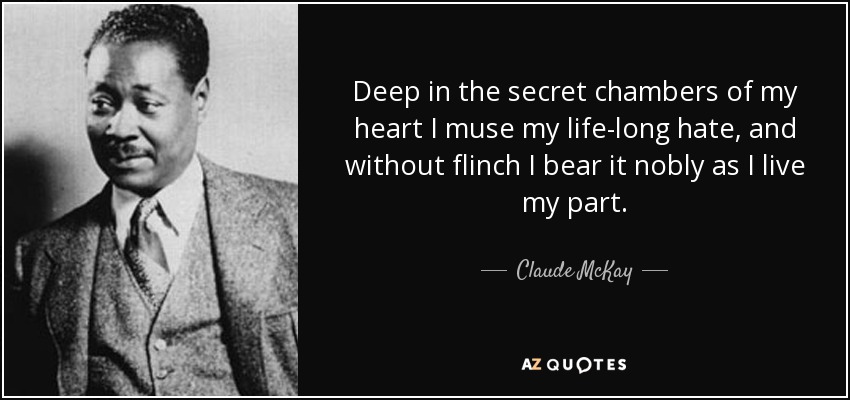 Deep in the secret chambers of my heart I muse my life-long hate, and without flinch I bear it nobly as I live my part. - Claude McKay