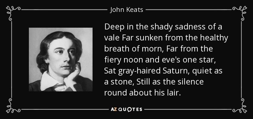 Deep in the shady sadness of a vale Far sunken from the healthy breath of morn, Far from the fiery noon and eve's one star, Sat gray-haired Saturn, quiet as a stone, Still as the silence round about his lair. - John Keats