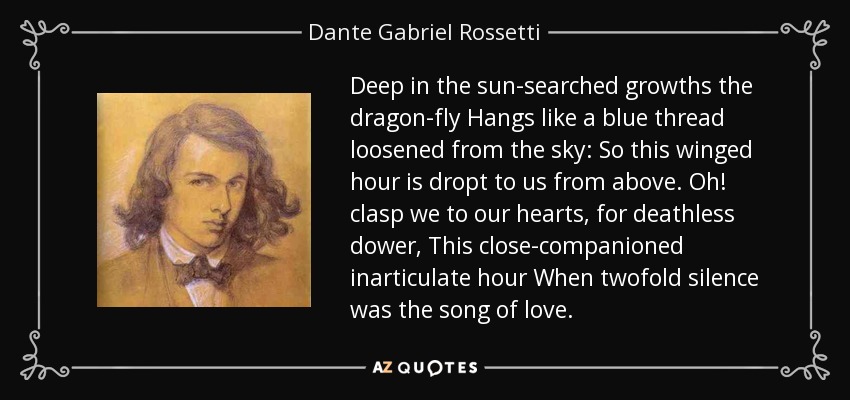 Deep in the sun-searched growths the dragon-fly Hangs like a blue thread loosened from the sky: So this winged hour is dropt to us from above. Oh! clasp we to our hearts, for deathless dower, This close-companioned inarticulate hour When twofold silence was the song of love. - Dante Gabriel Rossetti