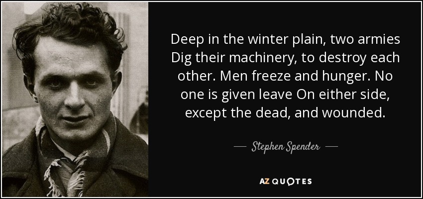 Deep in the winter plain, two armies Dig their machinery, to destroy each other. Men freeze and hunger. No one is given leave On either side, except the dead, and wounded. - Stephen Spender