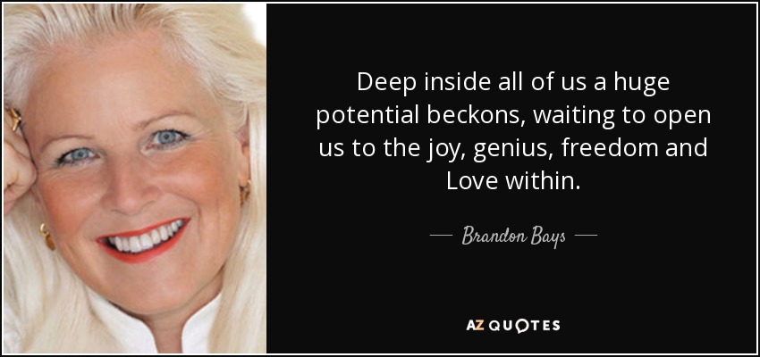 Deep inside all of us a huge potential beckons, waiting to open us to the joy, genius, freedom and Love within. - Brandon Bays