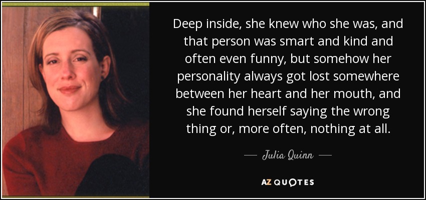 Deep inside, she knew who she was, and that person was smart and kind and often even funny, but somehow her personality always got lost somewhere between her heart and her mouth, and she found herself saying the wrong thing or, more often, nothing at all. - Julia Quinn