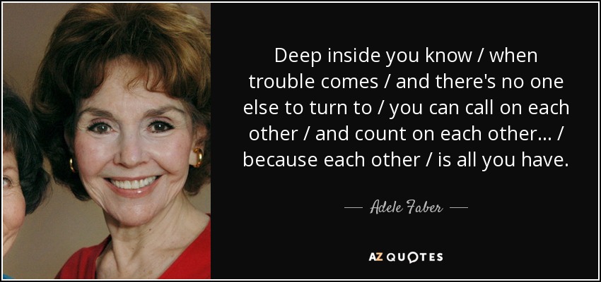 Deep inside you know / when trouble comes / and there's no one else to turn to / you can call on each other / and count on each other ... / because each other / is all you have. - Adele Faber