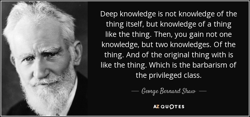 Deep knowledge is not knowledge of the thing itself, but knowledge of a thing like the thing. Then, you gain not one knowledge, but two knowledges. Of the thing. And of the original thing with is like the thing. Which is the barbarism of the privileged class. - George Bernard Shaw