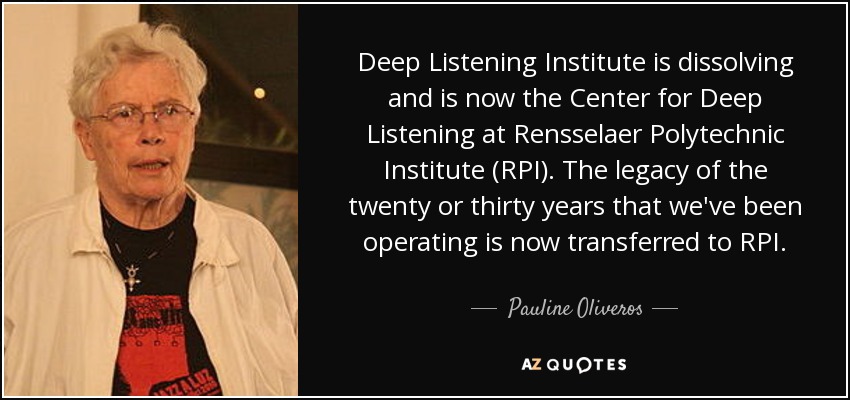 Deep Listening Institute is dissolving and is now the Center for Deep Listening at Rensselaer Polytechnic Institute (RPI). The legacy of the twenty or thirty years that we've been operating is now transferred to RPI. - Pauline Oliveros