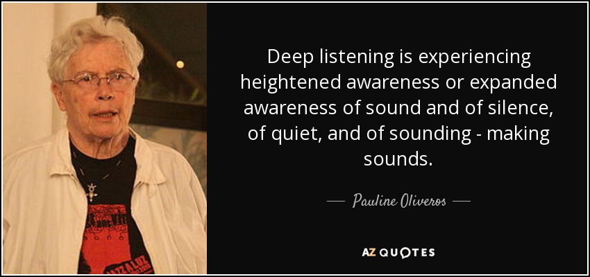 Deep listening is experiencing heightened awareness or expanded awareness of sound and of silence, of quiet, and of sounding - making sounds. - Pauline Oliveros