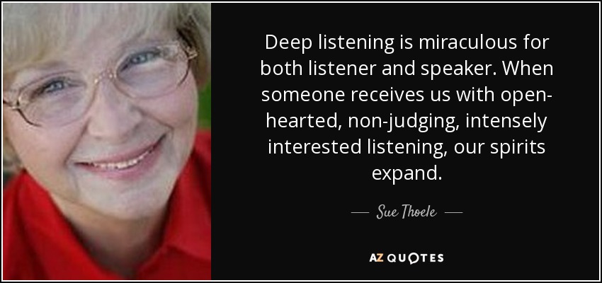 Deep listening is miraculous for both listener and speaker. When someone receives us with open- hearted, non-judging, intensely interested listening, our spirits expand. - Sue Thoele