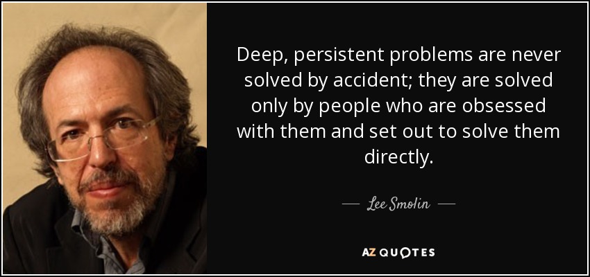Deep, persistent problems are never solved by accident; they are solved only by people who are obsessed with them and set out to solve them directly. - Lee Smolin