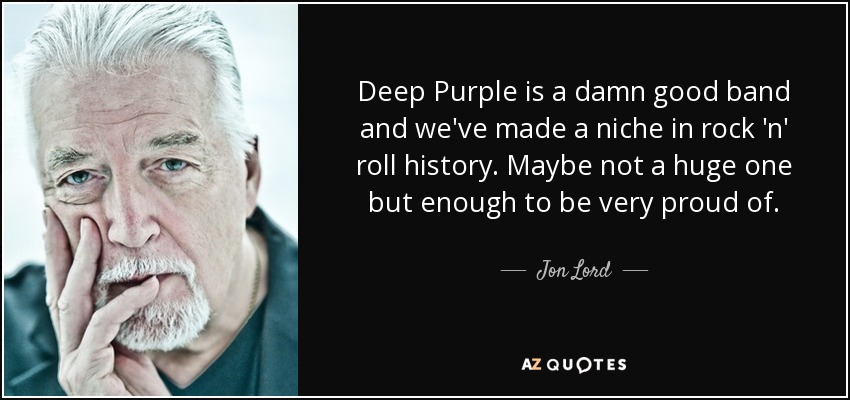Deep Purple is a damn good band and we've made a niche in rock 'n' roll history. Maybe not a huge one but enough to be very proud of. - Jon Lord