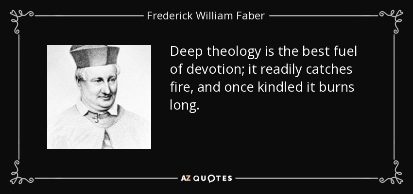 Deep theology is the best fuel of devotion; it readily catches fire, and once kindled it burns long. - Frederick William Faber