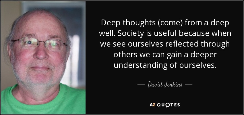 Deep thoughts (come) from a deep well. Society is useful because when we see ourselves reflected through others we can gain a deeper understanding of ourselves. - David Jenkins