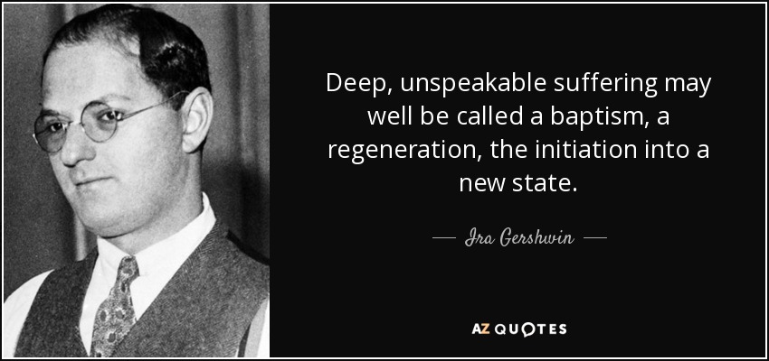 Deep, unspeakable suffering may well be called a baptism, a regeneration, the initiation into a new state. - Ira Gershwin