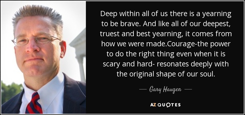 Deep within all of us there is a yearning to be brave. And like all of our deepest, truest and best yearning, it comes from how we were made.Courage-the power to do the right thing even when it is scary and hard- resonates deeply with the original shape of our soul. - Gary Haugen