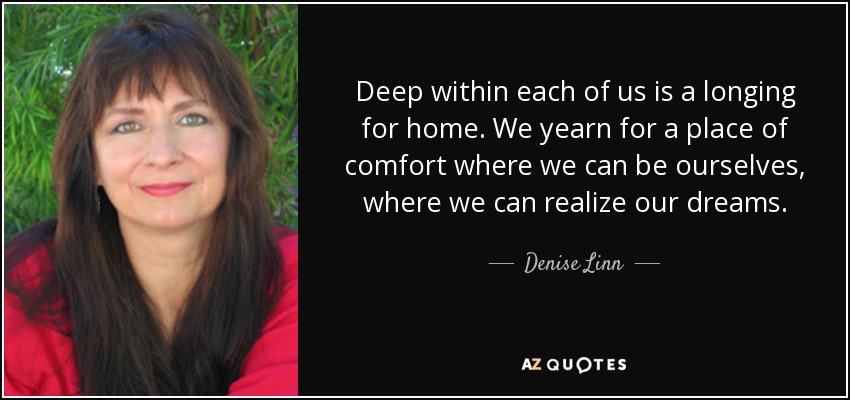 Deep within each of us is a longing for home. We yearn for a place of comfort where we can be ourselves, where we can realize our dreams. - Denise Linn