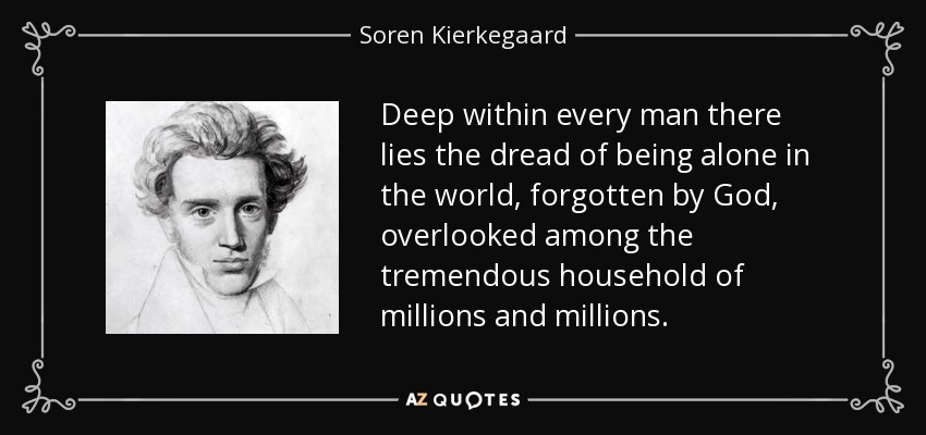 Deep within every man there lies the dread of being alone in the world, forgotten by God, overlooked among the tremendous household of millions and millions. - Soren Kierkegaard