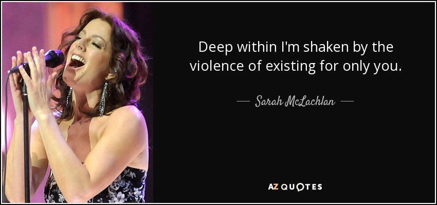 Deep within I'm shaken by the violence of existing for only you. - Sarah McLachlan