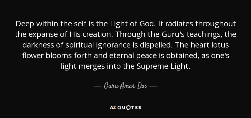 Deep within the self is the Light of God. It radiates throughout the expanse of His creation. Through the Guru's teachings, the darkness of spiritual ignorance is dispelled. The heart lotus flower blooms forth and eternal peace is obtained, as one's light merges into the Supreme Light. - Guru Amar Das