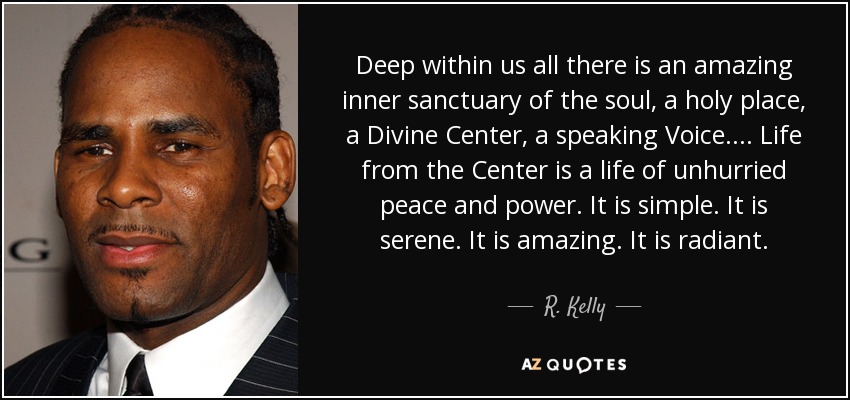 Deep within us all there is an amazing inner sanctuary of the soul, a holy place, a Divine Center, a speaking Voice. . . . Life from the Center is a life of unhurried peace and power. It is simple. It is serene. It is amazing. It is radiant. - R. Kelly