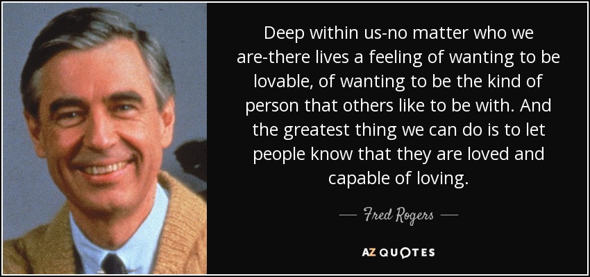 Deep within us-no matter who we are-there lives a feeling of wanting to be lovable, of wanting to be the kind of person that others like to be with. And the greatest thing we can do is to let people know that they are loved and capable of loving. - Fred Rogers