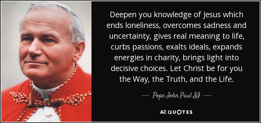 Deepen you knowledge of Jesus which ends loneliness, overcomes sadness and uncertainty, gives real meaning to life, curbs passions, exalts ideals, expands energies in charity, brings light into decisive choices. Let Christ be for you the Way, the Truth, and the Life. - Pope John Paul II