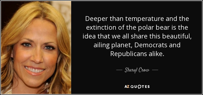Deeper than temperature and the extinction of the polar bear is the idea that we all share this beautiful, ailing planet, Democrats and Republicans alike. - Sheryl Crow