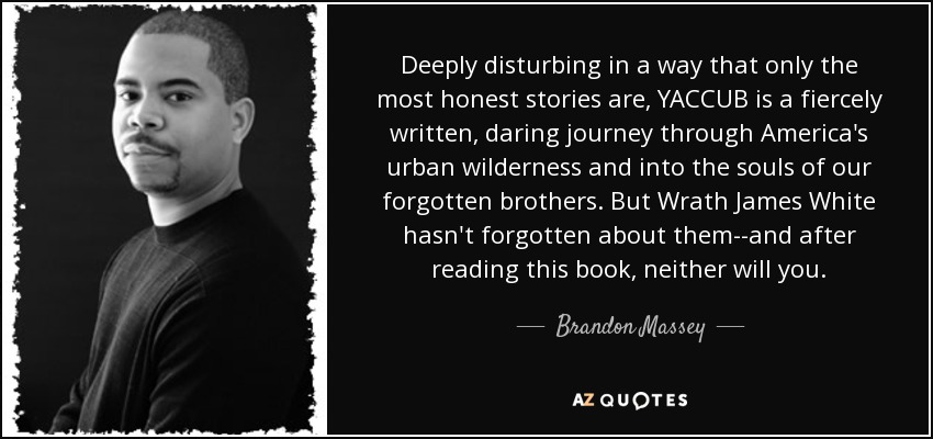 Deeply disturbing in a way that only the most honest stories are, YACCUB is a fiercely written, daring journey through America's urban wilderness and into the souls of our forgotten brothers. But Wrath James White hasn't forgotten about them--and after reading this book, neither will you. - Brandon Massey