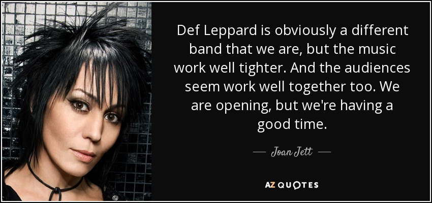 Def Leppard is obviously a different band that we are, but the music work well tighter. And the audiences seem work well together too. We are opening, but we're having a good time. - Joan Jett